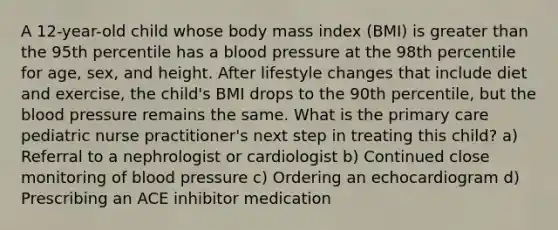 A 12-year-old child whose body mass index (BMI) is greater than the 95th percentile has a blood pressure at the 98th percentile for age, sex, and height. After lifestyle changes that include diet and exercise, the child's BMI drops to the 90th percentile, but the blood pressure remains the same. What is the primary care pediatric nurse practitioner's next step in treating this child? a) Referral to a nephrologist or cardiologist b) Continued close monitoring of blood pressure c) Ordering an echocardiogram d) Prescribing an ACE inhibitor medication