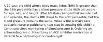 A 12-year-old child whose body mass index (BMI) is greater than the 95th percentile has a blood pressure at the 98th percentile for age, sex, and height. After lifestyle changes that include diet and exercise, the child's BMI drops to the 90th percentile, but the blood pressure remains the same. What is the primary care pediatric nurse practitioner's next step in treating this child? a. Continued close monitoring of blood pressure b. Ordering an echocardiogram c. Prescribing an ACE inhibitor medication d. Referral to a nephrologist or cardiologist