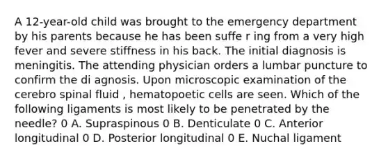 A 12-year-old child was brought to the emergency department by his parents because he has been suffe r ing from a very high fever and severe stiffness in his back. The initial diagnosis is meningitis. The attending physician orders a lumbar puncture to confirm the di agnosis. Upon microscopic examination of the cerebro spinal fluid , hematopoetic cells are seen. Which of the following ligaments is most likely to be penetrated by the needle? 0 A. Supraspinous 0 B. Denticulate 0 C. Anterior longitudinal 0 D. Posterior longitudinal 0 E. Nuchal ligament