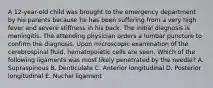 A 12-year-old child was brought to the emergency department by his parents because he has been suffering from a very high fever and severe stiffness in his back. The initial diagnosis is meningitis. The attending physician orders a lumbar puncture to confirm the diagnosis. Upon microscopic examination of the cerebrospinal fluid, hematopoietic cells are seen. Which of the following ligaments was most likely penetrated by the needle? A. Supraspinous B. Denticulate C. Anterior longitudinal D. Posterior longitudinal E. Nuchal ligament