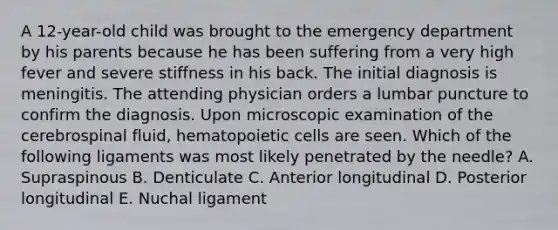 A 12-year-old child was brought to the emergency department by his parents because he has been suffering from a very high fever and severe stiffness in his back. The initial diagnosis is meningitis. The attending physician orders a lumbar puncture to confirm the diagnosis. Upon microscopic examination of the cerebrospinal fluid, hematopoietic cells are seen. Which of the following ligaments was most likely penetrated by the needle? A. Supraspinous B. Denticulate C. Anterior longitudinal D. Posterior longitudinal E. Nuchal ligament