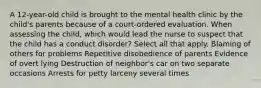 A 12-year-old child is brought to the mental health clinic by the child's parents because of a court-ordered evaluation. When assessing the child, which would lead the nurse to suspect that the child has a conduct disorder? Select all that apply. Blaming of others for problems Repetitive disobedience of parents Evidence of overt lying Destruction of neighbor's car on two separate occasions Arrests for petty larceny several times