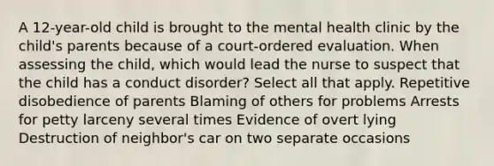 A 12-year-old child is brought to the mental health clinic by the child's parents because of a court-ordered evaluation. When assessing the child, which would lead the nurse to suspect that the child has a conduct disorder? Select all that apply. Repetitive disobedience of parents Blaming of others for problems Arrests for petty larceny several times Evidence of overt lying Destruction of neighbor's car on two separate occasions