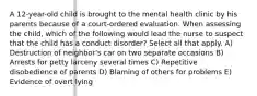 A 12-year-old child is brought to the mental health clinic by his parents because of a court-ordered evaluation. When assessing the child, which of the following would lead the nurse to suspect that the child has a conduct disorder? Select all that apply. A) Destruction of neighbor's car on two separate occasions B) Arrests for petty larceny several times C) Repetitive disobedience of parents D) Blaming of others for problems E) Evidence of overt lying