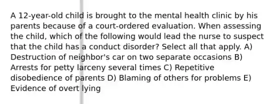 A 12-year-old child is brought to the mental health clinic by his parents because of a court-ordered evaluation. When assessing the child, which of the following would lead the nurse to suspect that the child has a conduct disorder? Select all that apply. A) Destruction of neighbor's car on two separate occasions B) Arrests for petty larceny several times C) Repetitive disobedience of parents D) Blaming of others for problems E) Evidence of overt lying