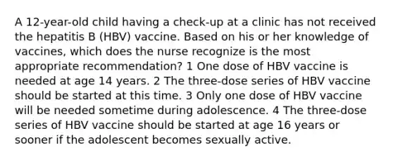 A 12-year-old child having a check-up at a clinic has not received the hepatitis B (HBV) vaccine. Based on his or her knowledge of vaccines, which does the nurse recognize is the most appropriate recommendation? 1 One dose of HBV vaccine is needed at age 14 years. 2 The three-dose series of HBV vaccine should be started at this time. 3 Only one dose of HBV vaccine will be needed sometime during adolescence. 4 The three-dose series of HBV vaccine should be started at age 16 years or sooner if the adolescent becomes sexually active.