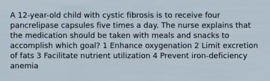 A 12-year-old child with cystic fibrosis is to receive four pancrelipase capsules five times a day. The nurse explains that the medication should be taken with meals and snacks to accomplish which goal? 1 Enhance oxygenation 2 Limit excretion of fats 3 Facilitate nutrient utilization 4 Prevent iron-deficiency anemia