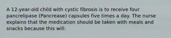 A 12-year-old child with cystic fibrosis is to receive four pancrelipase (Pancrease) capsules five times a day. The nurse explains that the medication should be taken with meals and snacks because this will: