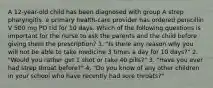 A 12-year-old child has been diagnosed with group A strep pharyngitis. e primary health-care provider has ordered penicillin V 500 mg PO tid for 10 days. Which of the following questions is important for the nurse to ask the parents and the child before giving them the prescription? 1. "Is there any reason why you will not be able to take medicine 3 times a day for 10 days?" 2. "Would you rather get 1 shot or take 40 pills?" 3. "Have you ever had strep throat before?" 4. "Do you know of any other children in your school who have recently had sore throats?"