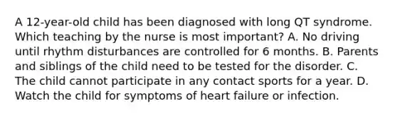 A 12-year-old child has been diagnosed with long QT syndrome. Which teaching by the nurse is most important? A. No driving until rhythm disturbances are controlled for 6 months. B. Parents and siblings of the child need to be tested for the disorder. C. The child cannot participate in any contact sports for a year. D. Watch the child for symptoms of heart failure or infection.