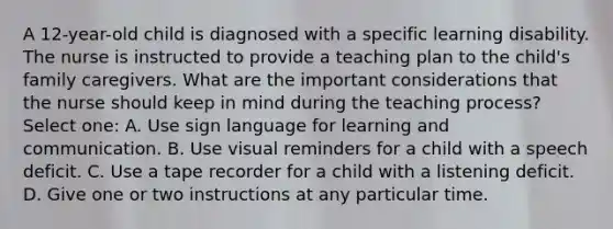 A 12-year-old child is diagnosed with a specific learning disability. The nurse is instructed to provide a teaching plan to the child's family caregivers. What are the important considerations that the nurse should keep in mind during the teaching process? Select one: A. Use sign language for learning and communication. B. Use visual reminders for a child with a speech deficit. C. Use a tape recorder for a child with a listening deficit. D. Give one or two instructions at any particular time.