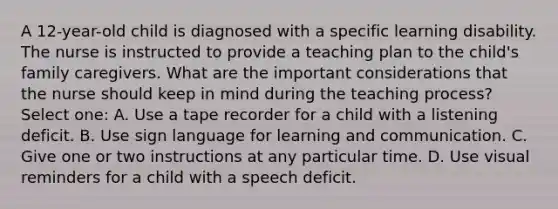 A 12-year-old child is diagnosed with a specific learning disability. The nurse is instructed to provide a teaching plan to the child's family caregivers. What are the important considerations that the nurse should keep in mind during the teaching process? Select one: A. Use a tape recorder for a child with a listening deficit. B. Use sign language for learning and communication. C. Give one or two instructions at any particular time. D. Use visual reminders for a child with a speech deficit.