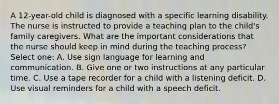 A 12-year-old child is diagnosed with a specific learning disability. The nurse is instructed to provide a teaching plan to the child's family caregivers. What are the important considerations that the nurse should keep in mind during the teaching process? Select one: A. Use sign language for learning and communication. B. Give one or two instructions at any particular time. C. Use a tape recorder for a child with a listening deficit. D. Use visual reminders for a child with a speech deficit.