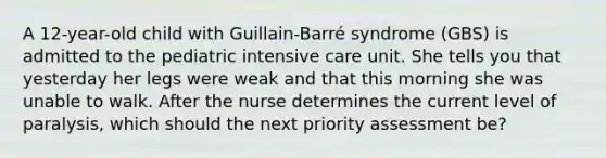 A 12-year-old child with Guillain-Barré syndrome (GBS) is admitted to the pediatric intensive care unit. She tells you that yesterday her legs were weak and that this morning she was unable to walk. After the nurse determines the current level of paralysis, which should the next priority assessment be?