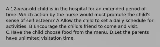 A 12-year-old child is in the hospital for an extended period of time. Which action by the nurse would most promote the child's sense of self-esteem? A.Allow the child to set a daily schedule for activities. B.Encourage the child's friend to come and visit. C.Have the child choose food from the menu. D.Let the parents have unlimited visitation time.