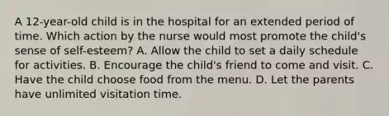 A 12-year-old child is in the hospital for an extended period of time. Which action by the nurse would most promote the child's sense of self-esteem? A. Allow the child to set a daily schedule for activities. B. Encourage the child's friend to come and visit. C. Have the child choose food from the menu. D. Let the parents have unlimited visitation time.