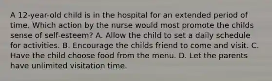 A 12-year-old child is in the hospital for an extended period of time. Which action by the nurse would most promote the childs sense of self-esteem? A. Allow the child to set a daily schedule for activities. B. Encourage the childs friend to come and visit. C. Have the child choose food from the menu. D. Let the parents have unlimited visitation time.