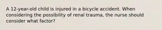 A 12-year-old child is injured in a bicycle accident. When considering the possibility of renal trauma, the nurse should consider what factor?