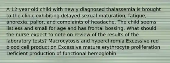 A 12-year-old child with newly diagnosed thalassemia is brought to the clinic exhibiting delayed sexual maturation, fatigue, anorexia, pallor, and complaints of headache. The child seems listless and small for age and has frontal bossing. What should the nurse expect to note on review of the results of the laboratory tests? Macrocytosis and hyperchromia Excessive red blood cell production Excessive mature erythrocyte proliferation Deficient production of functional hemoglobin