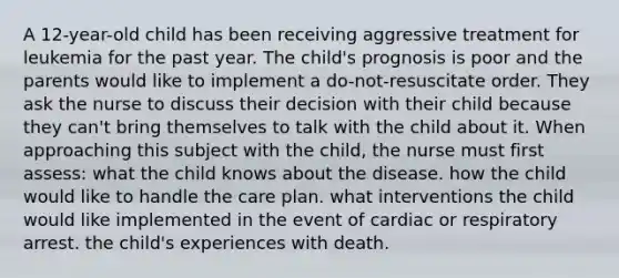 A 12-year-old child has been receiving aggressive treatment for leukemia for the past year. The child's prognosis is poor and the parents would like to implement a do-not-resuscitate order. They ask the nurse to discuss their decision with their child because they can't bring themselves to talk with the child about it. When approaching this subject with the child, the nurse must first assess: what the child knows about the disease. how the child would like to handle the care plan. what interventions the child would like implemented in the event of cardiac or respiratory arrest. the child's experiences with death.