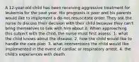 A 12-year-old child has been receiving aggressive treatment for leukemia for the past year. His prognosis is poor and his parents would like to implement a do-not-resuscitate order. They ask the nurse to discuss their decision with their child because they can't bring themselves to talk with him about it. When approaching this subject with the child, the nurse must first assess: 1. what the child knows about the disease. 2. how the child would like to handle the care plan. 3. what interventions the child would like implemented in the event of cardiac or respiratory arrest. 4. the child's experiences with death.