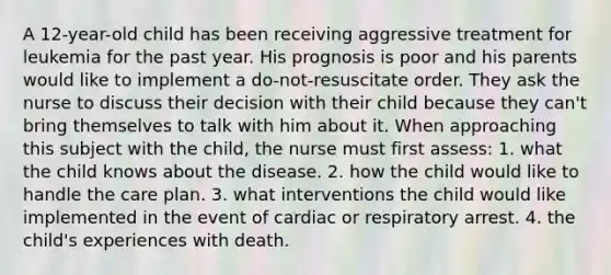 A 12-year-old child has been receiving aggressive treatment for leukemia for the past year. His prognosis is poor and his parents would like to implement a do-not-resuscitate order. They ask the nurse to discuss their decision with their child because they can't bring themselves to talk with him about it. When approaching this subject with the child, the nurse must first assess: 1. what the child knows about the disease. 2. how the child would like to handle the care plan. 3. what interventions the child would like implemented in the event of cardiac or respiratory arrest. 4. the child's experiences with death.