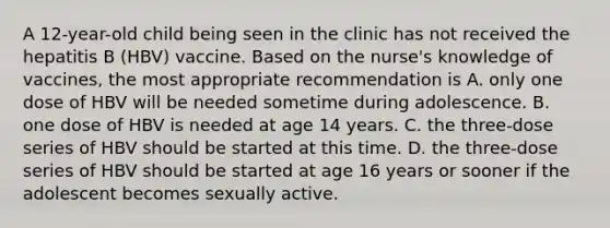 A 12-year-old child being seen in the clinic has not received the hepatitis B (HBV) vaccine. Based on the nurse's knowledge of vaccines, the most appropriate recommendation is A. only one dose of HBV will be needed sometime during adolescence. B. one dose of HBV is needed at age 14 years. C. the three-dose series of HBV should be started at this time. D. the three-dose series of HBV should be started at age 16 years or sooner if the adolescent becomes sexually active.