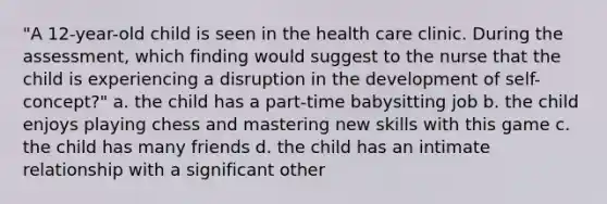 "A 12-year-old child is seen in the health care clinic. During the assessment, which finding would suggest to the nurse that the child is experiencing a disruption in the development of self-concept?" a. the child has a part-time babysitting job b. the child enjoys playing chess and mastering new skills with this game c. the child has many friends d. the child has an intimate relationship with a significant other