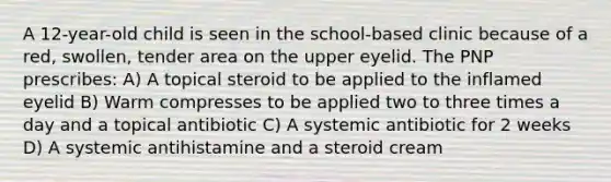 A 12-year-old child is seen in the school-based clinic because of a red, swollen, tender area on the upper eyelid. The PNP prescribes: A) A topical steroid to be applied to the inflamed eyelid B) Warm compresses to be applied two to three times a day and a topical antibiotic C) A systemic antibiotic for 2 weeks D) A systemic antihistamine and a steroid cream