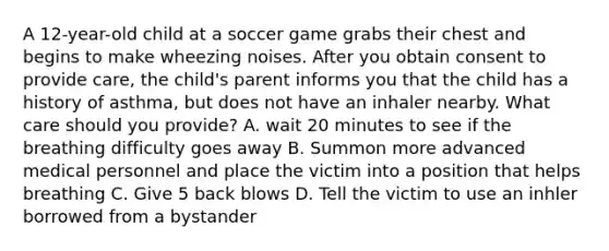 A 12-year-old child at a soccer game grabs their chest and begins to make wheezing noises. After you obtain consent to provide care, the child's parent informs you that the child has a history of asthma, but does not have an inhaler nearby. What care should you provide? A. wait 20 minutes to see if the breathing difficulty goes away B. Summon more advanced medical personnel and place the victim into a position that helps breathing C. Give 5 back blows D. Tell the victim to use an inhler borrowed from a bystander