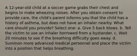 A 12-year-old child at a soccer game grabs their chest and begins to make wheezing noises. After you obtain consent to provide care, the child's parent informs you that the child has a history of asthma, but does not have an inhaler nearby. What care should you provide? Select one: a. Give 5 back blows. b. Tell the victim to use an inhaler borrowed from a bystander. c. Wait 20 minutes to see if the breathing difficulty goes away. d. Summon more advanced medical personnel and place the victim into a position that helps breathing.