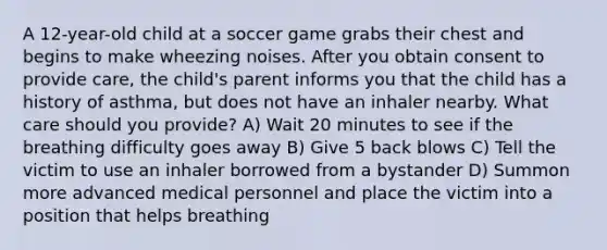 A 12-year-old child at a soccer game grabs their chest and begins to make wheezing noises. After you obtain consent to provide care, the child's parent informs you that the child has a history of asthma, but does not have an inhaler nearby. What care should you provide? A) Wait 20 minutes to see if the breathing difficulty goes away B) Give 5 back blows C) Tell the victim to use an inhaler borrowed from a bystander D) Summon more advanced medical personnel and place the victim into a position that helps breathing