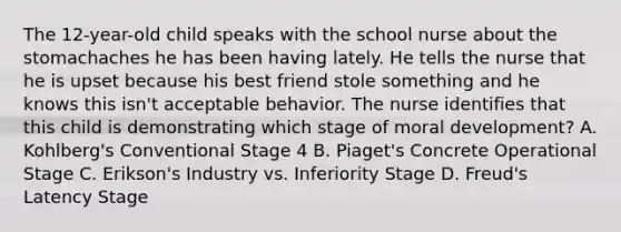 The 12-year-old child speaks with the school nurse about the stomachaches he has been having lately. He tells the nurse that he is upset because his best friend stole something and he knows this isn't acceptable behavior. The nurse identifies that this child is demonstrating which stage of moral development? A. Kohlberg's Conventional Stage 4 B. Piaget's Concrete Operational Stage C. Erikson's Industry vs. Inferiority Stage D. Freud's Latency Stage