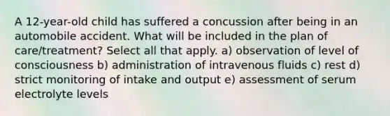 A 12-year-old child has suffered a concussion after being in an automobile accident. What will be included in the plan of care/treatment? Select all that apply. a) observation of level of consciousness b) administration of intravenous fluids c) rest d) strict monitoring of intake and output e) assessment of serum electrolyte levels