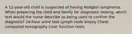 A 12-year-old child is suspected of having Hodgkin lymphoma. When preparing the child and family for diagnostic testing, which test would the nurse describe as being used to confirm the diagnosis? 24-hour urine test Lymph node biopsy Chest computed tomography Liver function tests