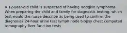 A 12-year-old child is suspected of having Hodgkin lymphoma. When preparing the child and family for diagnostic testing, which test would the nurse describe as being used to confirm the diagnosis? 24-hour urine test lymph node biopsy chest computed tomography liver function tests