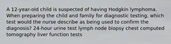 A 12-year-old child is suspected of having Hodgkin lymphoma. When preparing the child and family for diagnostic testing, which test would the nurse describe as being used to confirm the diagnosis? 24-hour urine test lymph node biopsy chest computed tomography liver function tests