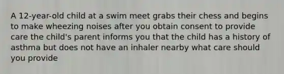 A 12-year-old child at a swim meet grabs their chess and begins to make wheezing noises after you obtain consent to provide care the child's parent informs you that the child has a history of asthma but does not have an inhaler nearby what care should you provide