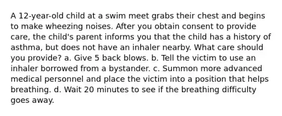 A 12-year-old child at a swim meet grabs their chest and begins to make wheezing noises. After you obtain consent to provide care, the child's parent informs you that the child has a history of asthma, but does not have an inhaler nearby. What care should you provide? a. Give 5 back blows. b. Tell the victim to use an inhaler borrowed from a bystander. c. Summon more advanced medical personnel and place the victim into a position that helps breathing. d. Wait 20 minutes to see if the breathing difficulty goes away.