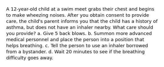 A 12-year-old child at a swim meet grabs their chest and begins to make wheezing noises. After you obtain consent to provide care, the child's parent informs you that the child has a history of asthma, but does not have an inhaler nearby. What care should you provide? a. Give 5 back blows. b. Summon more advanced medical personnel and place the person into a position that helps breathing. c. Tell the person to use an inhaler borrowed from a bystander. d. Wait 20 minutes to see if the breathing difficulty goes away.