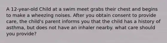 A 12-year-old Child at a swim meet grabs their chest and begins to make a wheezing noises. After you obtain consent to provide care, the child's parent informs you that the child has a history of asthma, but does not have an inhaler nearby. what care should you provide?