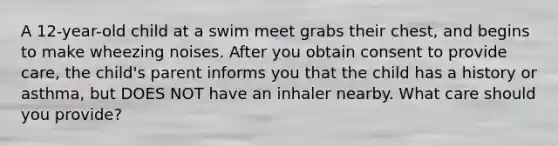 A 12-year-old child at a swim meet grabs their chest, and begins to make wheezing noises. After you obtain consent to provide care, the child's parent informs you that the child has a history or asthma, but DOES NOT have an inhaler nearby. What care should you provide?