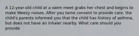 A 12-year-old child at a swim meet grabs her chest and begins to make Weezy noises. After you tame consent to provide care, the child's parents informed you that the child has history of asthma, but does not have an inhaler nearby. What care should you provide