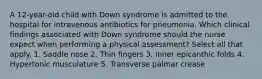 A 12-year-old child with Down syndrome is admitted to the hospital for intravenous antibiotics for pneumonia. Which clinical findings associated with Down syndrome should the nurse expect when performing a physical assessment? Select all that apply. 1. Saddle nose 2. Thin fingers 3. Inner epicanthic folds 4. Hypertonic musculature 5. Transverse palmar crease