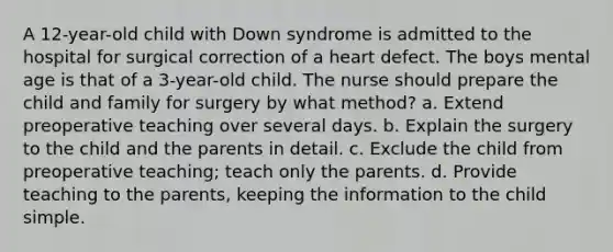 A 12-year-old child with Down syndrome is admitted to the hospital for surgical correction of a heart defect. The boys mental age is that of a 3-year-old child. The nurse should prepare the child and family for surgery by what method? a. Extend preoperative teaching over several days. b. Explain the surgery to the child and the parents in detail. c. Exclude the child from preoperative teaching; teach only the parents. d. Provide teaching to the parents, keeping the information to the child simple.