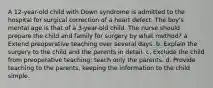 A 12-year-old child with Down syndrome is admitted to the hospital for surgical correction of a heart defect. The boy's mental age is that of a 3-year-old child. The nurse should prepare the child and family for surgery by what method? a. Extend preoperative teaching over several days. b. Explain the surgery to the child and the parents in detail. c. Exclude the child from preoperative teaching; teach only the parents. d. Provide teaching to the parents, keeping the information to the child simple.