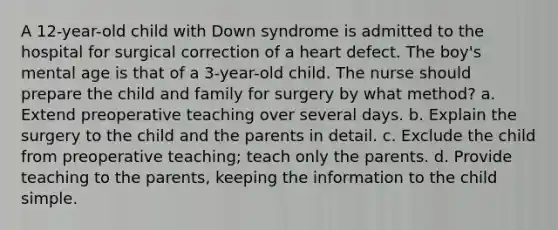 A 12-year-old child with Down syndrome is admitted to the hospital for surgical correction of a heart defect. The boy's mental age is that of a 3-year-old child. The nurse should prepare the child and family for surgery by what method? a. Extend preoperative teaching over several days. b. Explain the surgery to the child and the parents in detail. c. Exclude the child from preoperative teaching; teach only the parents. d. Provide teaching to the parents, keeping the information to the child simple.