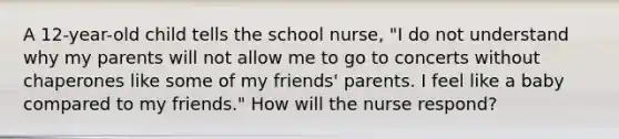 A 12-year-old child tells the school nurse, "I do not understand why my parents will not allow me to go to concerts without chaperones like some of my friends' parents. I feel like a baby compared to my friends." How will the nurse respond?