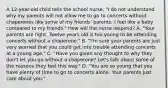 A 12-year-old child tells the school nurse, "I do not understand why my parents will not allow me to go to concerts without chaperones like some of my friends' parents. I feel like a baby compared to my friends." How will the nurse respond? A. "Your parents are right. Twelve years old is too young to be attending concerts without a chaperone." B. "I'm sure your parents are just very worried that you could get into trouble attending concerts at a young age." C. "Have you given any thought to why they don't let you go without a chaperone? Let's talk about some of the reasons they feel this way." D. "You are so young that you have plenty of time to go to concerts alone. Your parents just care about you."