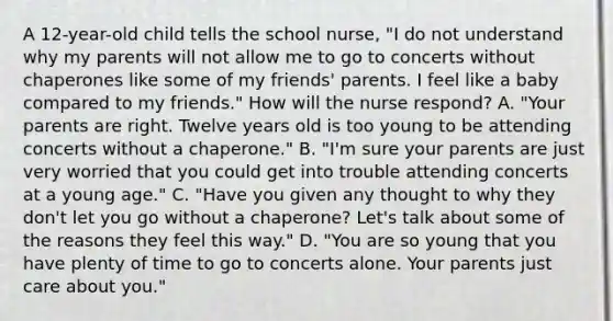 A 12-year-old child tells the school nurse, "I do not understand why my parents will not allow me to go to concerts without chaperones like some of my friends' parents. I feel like a baby compared to my friends." How will the nurse respond? A. "Your parents are right. Twelve years old is too young to be attending concerts without a chaperone." B. "I'm sure your parents are just very worried that you could get into trouble attending concerts at a young age." C. "Have you given any thought to why they don't let you go without a chaperone? Let's talk about some of the reasons they feel this way." D. "You are so young that you have plenty of time to go to concerts alone. Your parents just care about you."